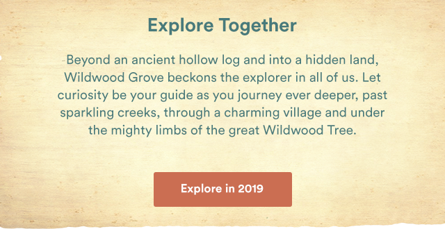 Explore Together. Beyond an ancient hollow log and into a hidden land, Wildwood Grove beckons the explorer in all of us. Let curiosity be your guide as you journey ever deeper, past sparkling creeks, through a charming village and under the mighty limbs of the great Wildwood Tree. - Explore in 2019