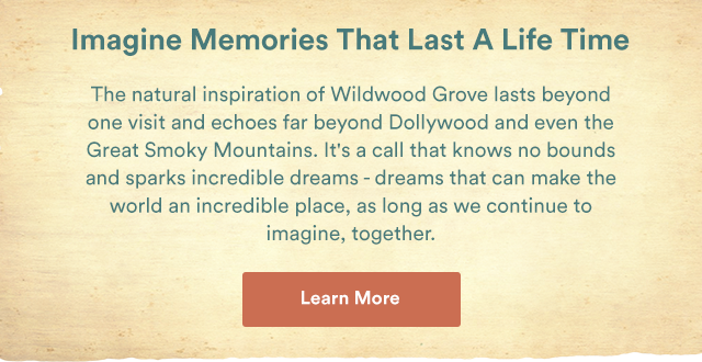 Imagine Memories That Last A Life Time. The natural inspiration of Wildwood Grove lasts beyond one visit and echoes far beyond Dollywood and even the Great Smoky Mountains. It's a call that knows no bounds and sparks incredible dreams - dreams that can make the world an incredible place, as long as we contintue to imagine, togther. - Learn More