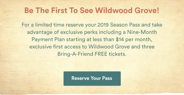 Be The First To See Wildwood Grove! For a limited time reserve your 2019 and take advantage of exclusive perks including a Nine-Month Payment Plan starting at $14 per month, exclusive first-access to Wildwood Grove and three Bring-A-Friend FREE tickets. - Reserve Your Pass